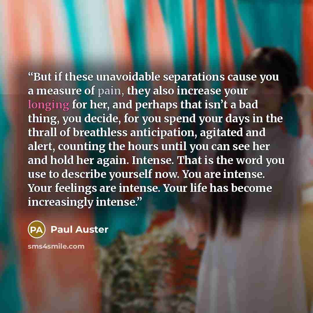 “But if these unavoidable separations cause you a measure of pain, they also increase your longing for her, and perhaps that isn’t a bad thing, you decide, for you spend your days in the thrall of breathless anticipation, agitated and alert, counting the hours until you can see her and hold her…” quote by Paul Auster