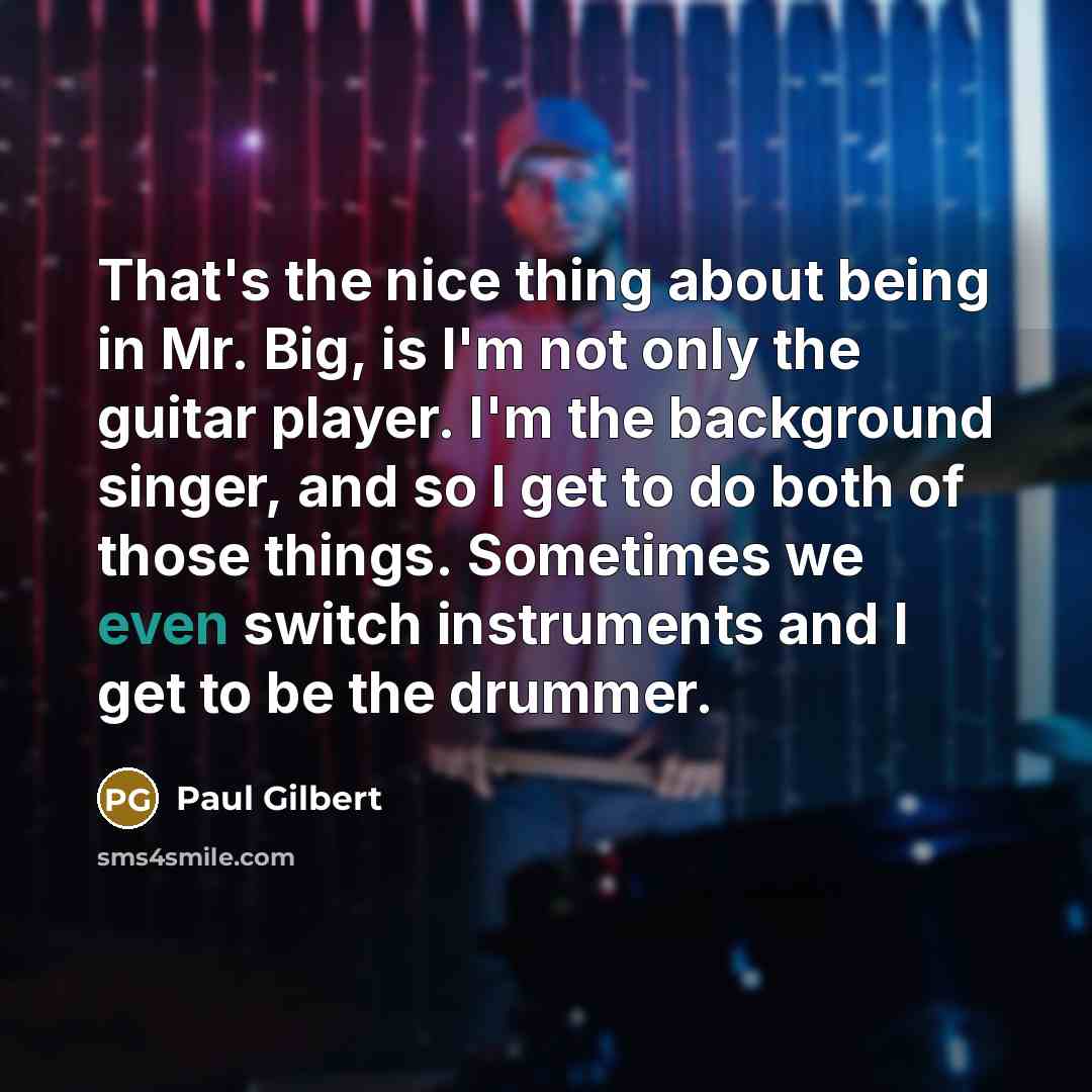 “That's the nice thing about being in Mr. Big, is I'm not only the guitar player. I'm the background singer, and so I get to do both of those things. Sometimes we even switch instruments and I get to be the drummer.” quote by Paul Gilbert