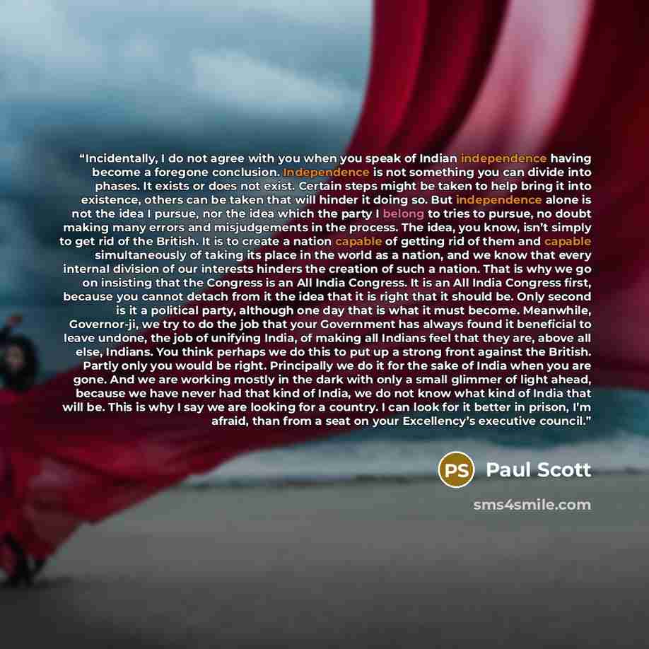 “Incidentally, I do not agree with you when you speak of Indian independence having become a foregone conclusion. Independence is not something you can divide into phases. It exists or does not exist. Certain steps might be taken to help bring it into existence, others can be taken that will hinder…” quote by Paul Scott