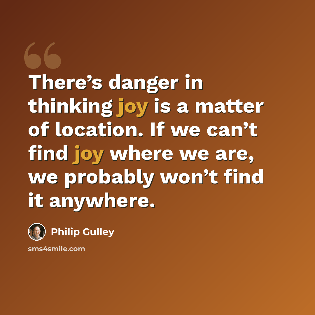 “There’s danger in thinking joy is a matter of location. If we can’t find joy where we are, we probably won’t find it anywhere.” quote by Philip Gulley