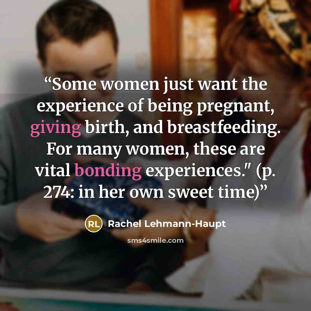 “Some women just want the experience of being pregnant, giving birth, and breastfeeding. For many women, these are vital bonding experiences." (p. 274: in her own sweet time)” quote by Rachel Lehmann-Haupt