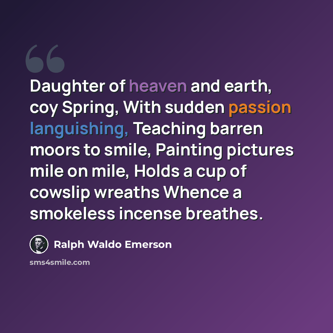 “Daughter of heaven and earth, coy Spring, With sudden passion languishing, Teaching barren moors to smile, Painting pictures mile on mile, Holds a cup of cowslip wreaths Whence a smokeless incense breathes.” quote by Ralph Waldo Emerson