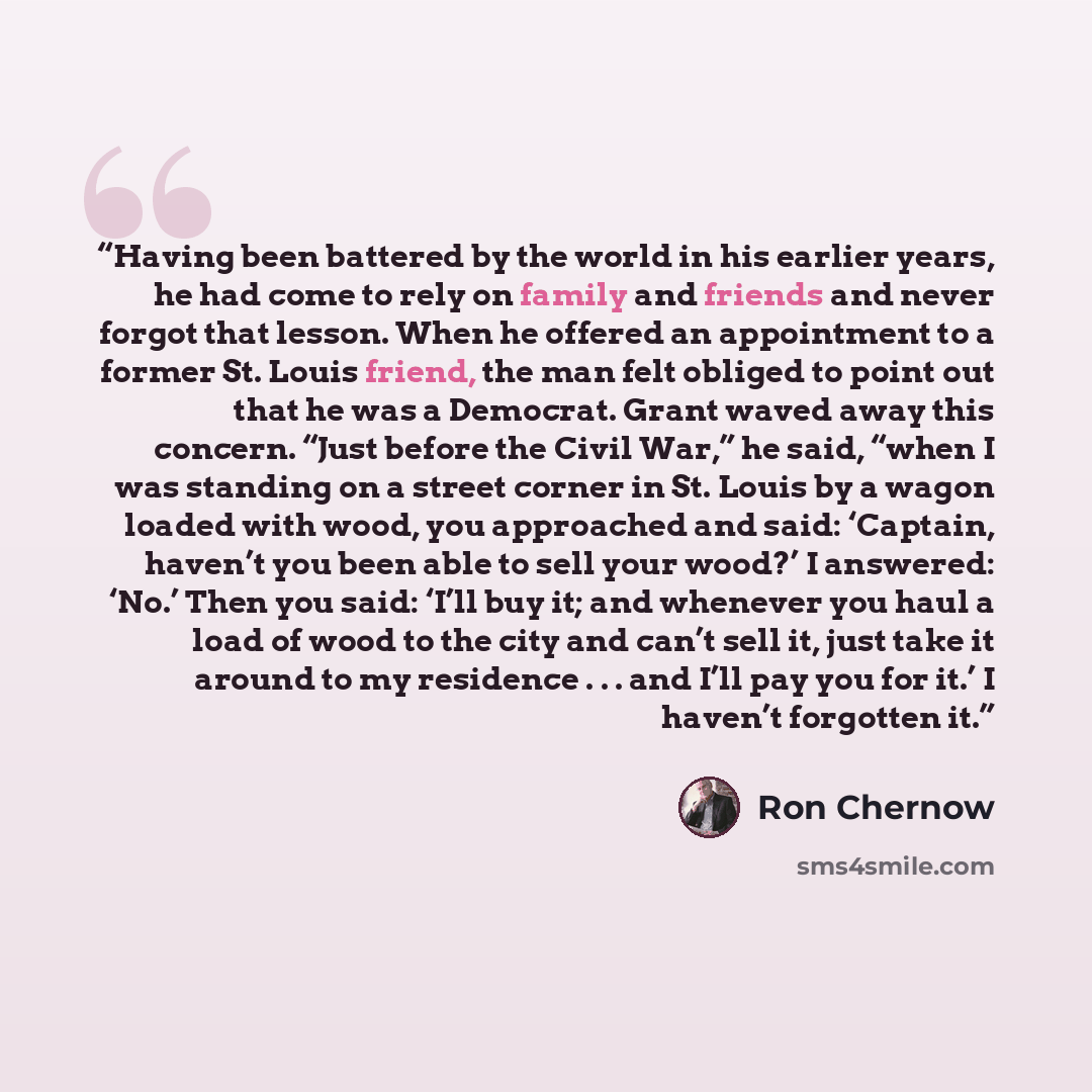 “Having been battered by the world in his earlier years, he had come to rely on family and friends and never forgot that lesson. When he offered an appointment to a former St. Louis friend, the man felt obliged to point out that he was a Democrat. Grant waved away this concern. “Just before the…” quote by Ron Chernow