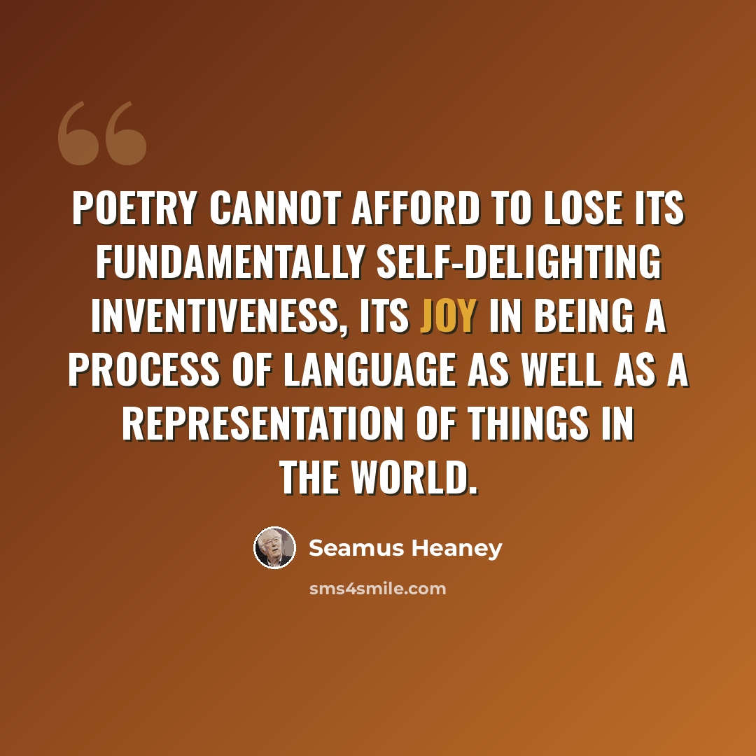 “Poetry cannot afford to lose its fundamentally self-delighting inventiveness, its joy in being a process of language as well as a representation of things in the world.” quote by Seamus Heaney
