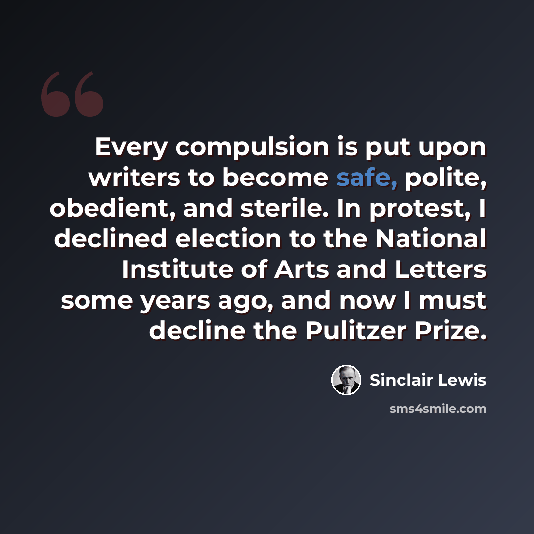 “Every compulsion is put upon writers to become safe, polite, obedient, and sterile. In protest, I declined election to the National Institute of Arts and Letters some years ago, and now I must decline the Pulitzer Prize.” quote by Sinclair Lewis