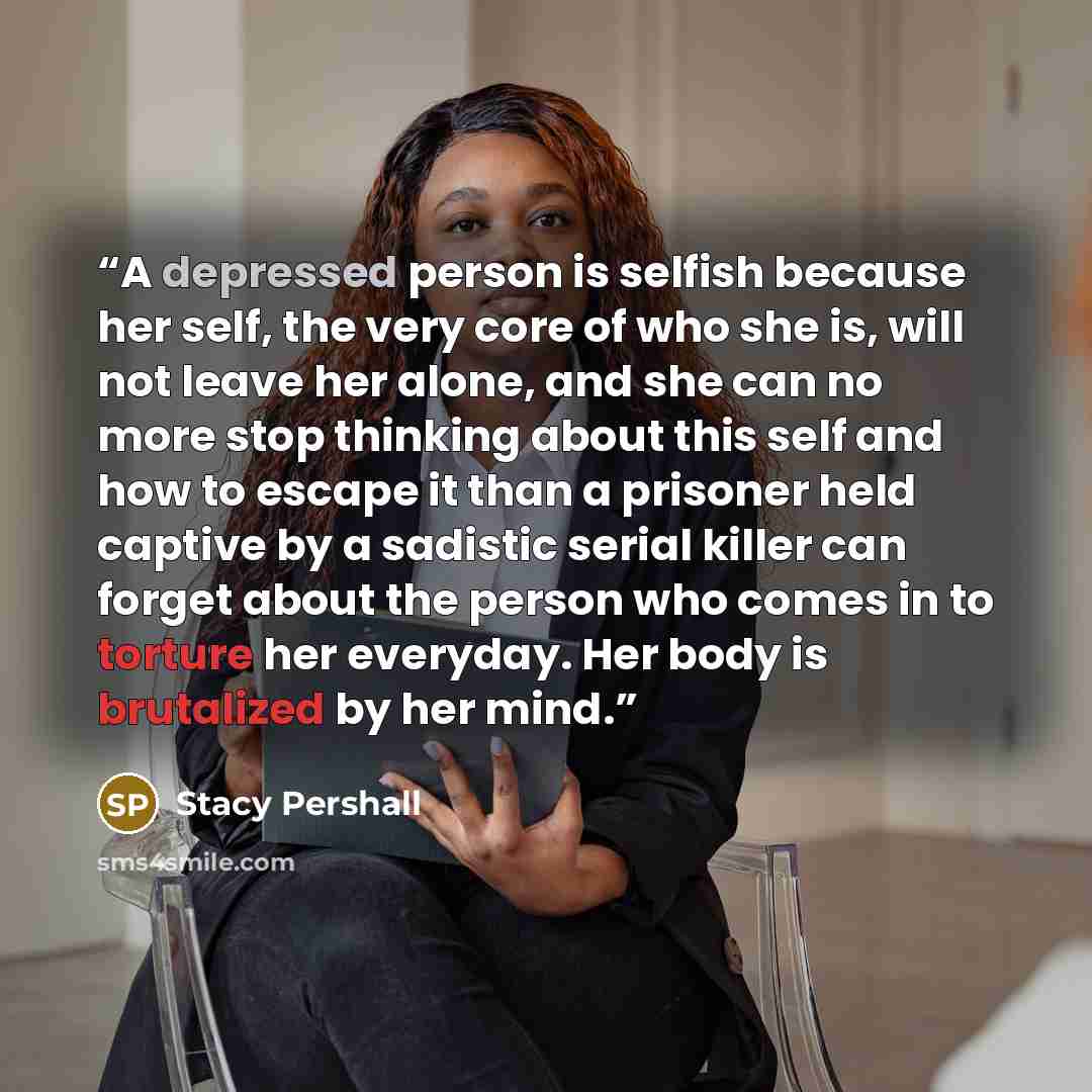 “A depressed person is selfish because her self, the very core of who she is, will not leave her alone, and she can no more stop thinking about this self and how to escape it than a prisoner held captive by a sadistic serial killer can forget about the person who comes in to torture her everyday…” quote by Stacy Pershall