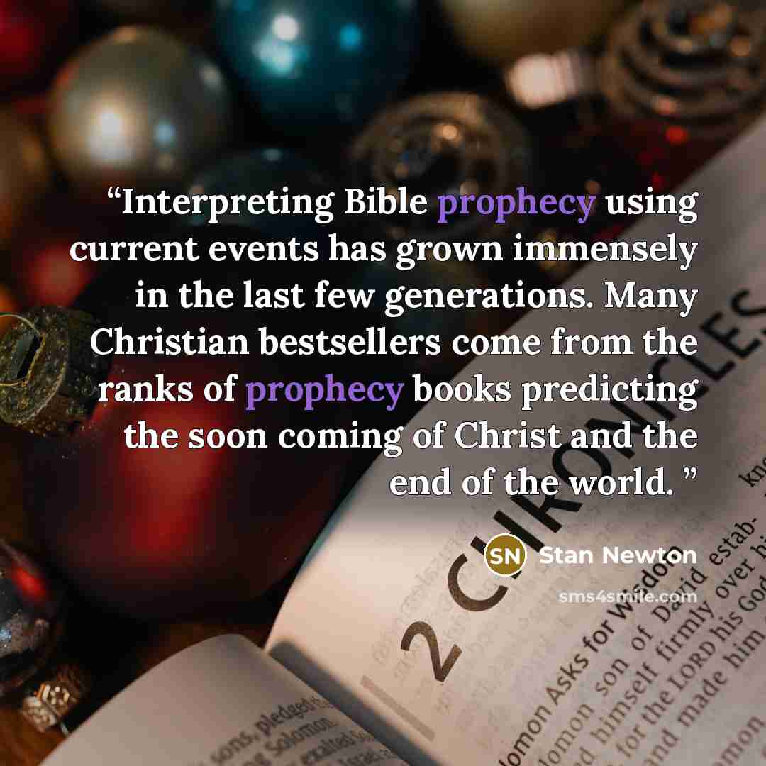 “Interpreting Bible prophecy using current events has grown immensely in the last few generations. Many Christian bestsellers come from the ranks of prophecy books predicting the soon coming of Christ and the end of the world.” quote by Stan Newton