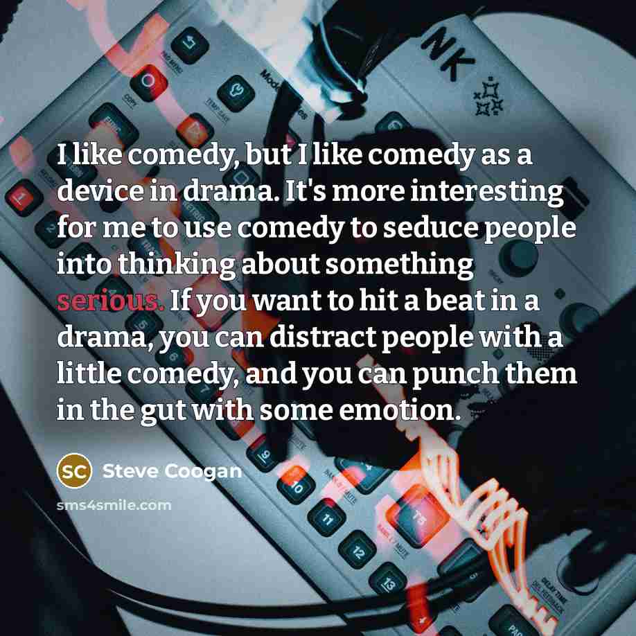 “I like comedy, but I like comedy as a device in drama. It's more interesting for me to use comedy to seduce people into thinking about something serious. If you want to hit a beat in a drama, you can distract people with a little comedy, and you can punch them in the gut with some emotion.” quote by Steve Coogan