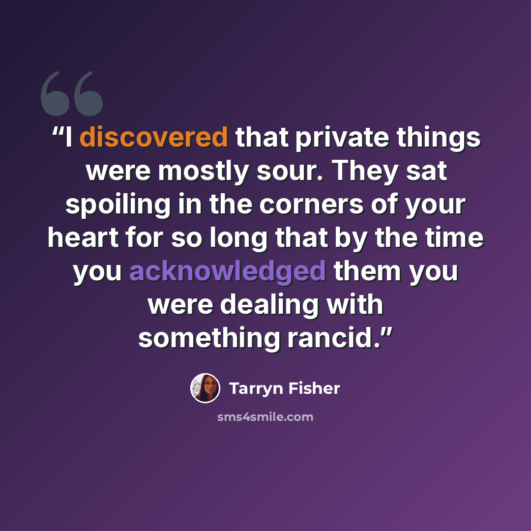 “I discovered that private things were mostly sour. They sat spoiling in the corners of your heart for so long that by the time you acknowledged them you were dealing with something rancid.” quote by Tarryn Fisher