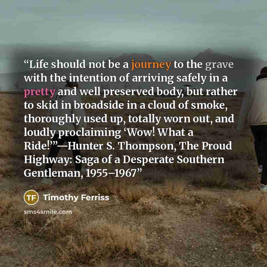 “Life should not be a journey to the grave with the intention of arriving safely in a pretty and well preserved body, but rather to skid in broadside in a cloud of smoke, thoroughly used up, totally worn out, and loudly proclaiming ‘Wow! What a Ride!’”—Hunter S. Thompson, The Proud Highway: Saga of…” quote by Timothy Ferriss