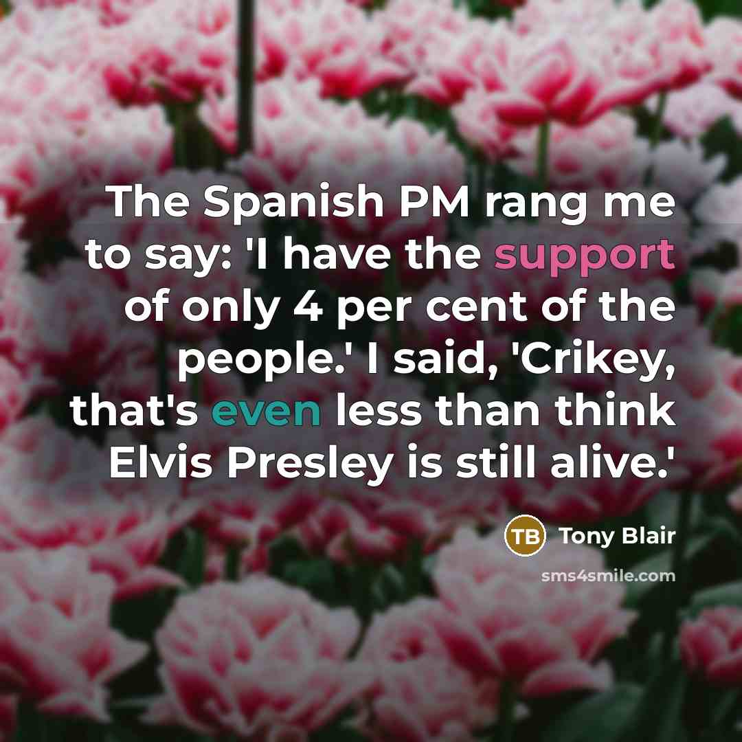 “The Spanish PM rang me to say: 'I have the support of only 4 per cent of the people.' I said, 'Crikey, that's even less than think Elvis Presley is still alive.'” quote by Tony Blair