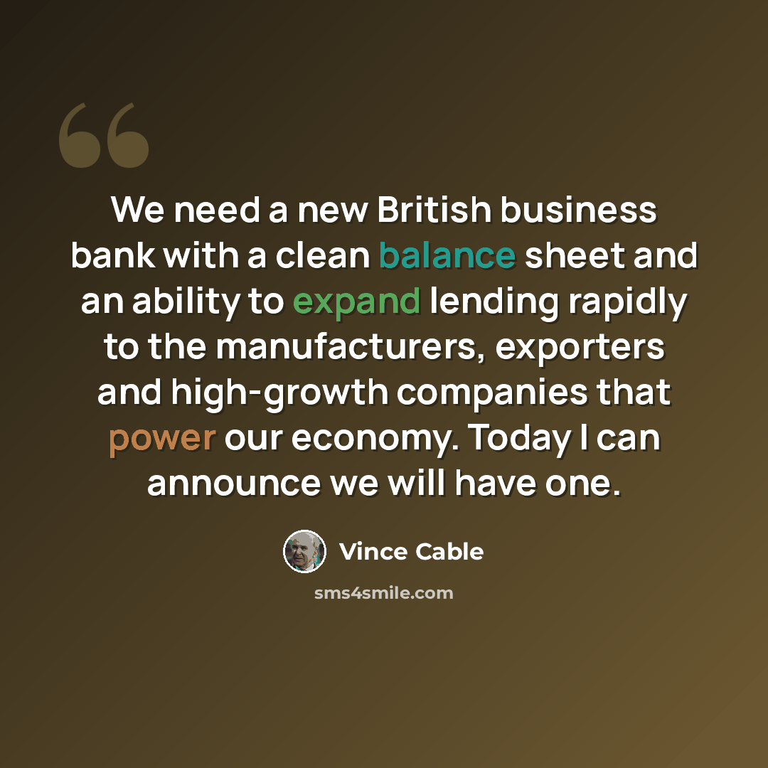 “We need a new British business bank with a clean balance sheet and an ability to expand lending rapidly to the manufacturers, exporters and high-growth companies that power our economy. Today I can announce we will have one.” quote by Vince Cable