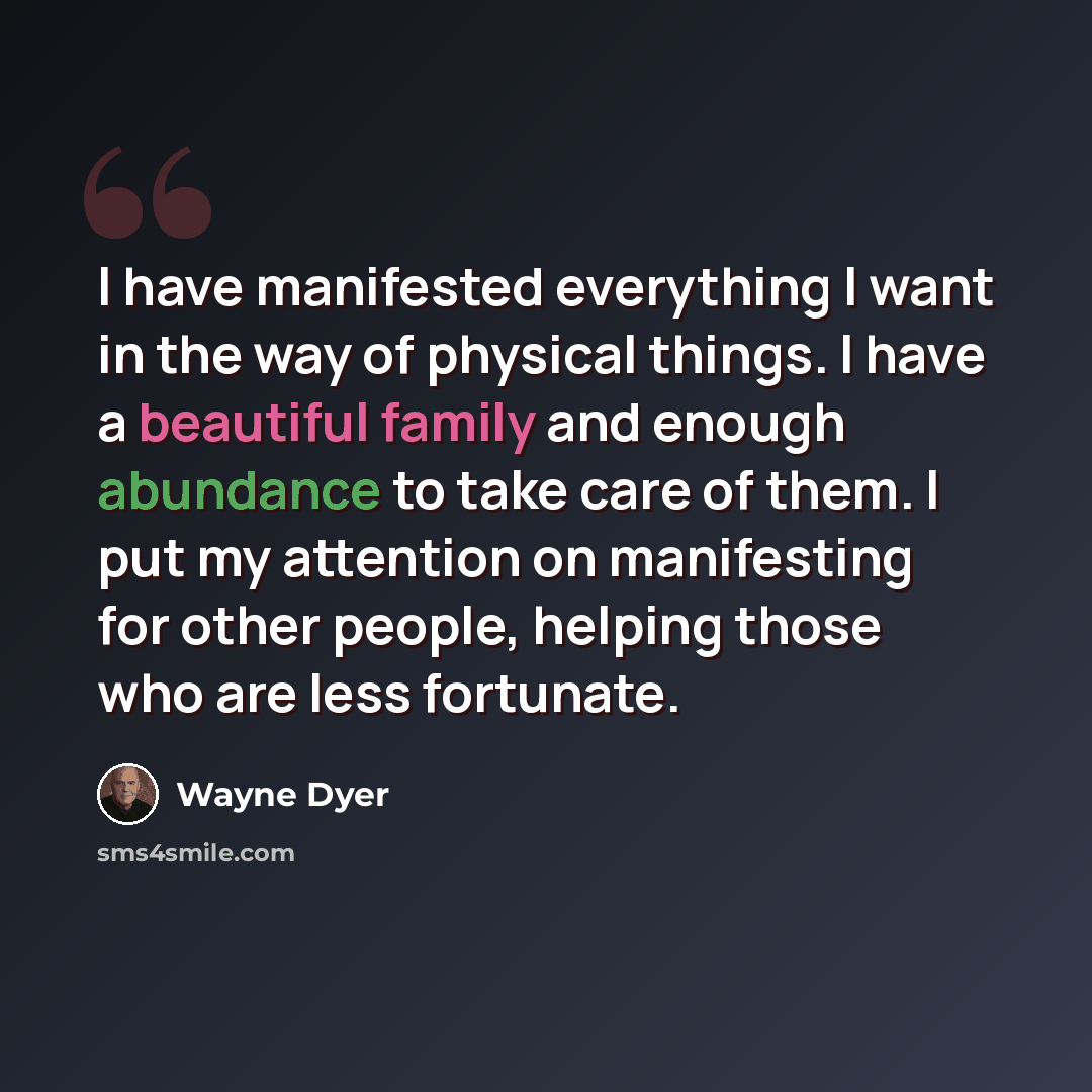 “I have manifested everything I want in the way of physical things. I have a beautiful family and enough abundance to take care of them. I put my attention on manifesting for other people, helping those who are less fortunate.” quote by Wayne Dyer
