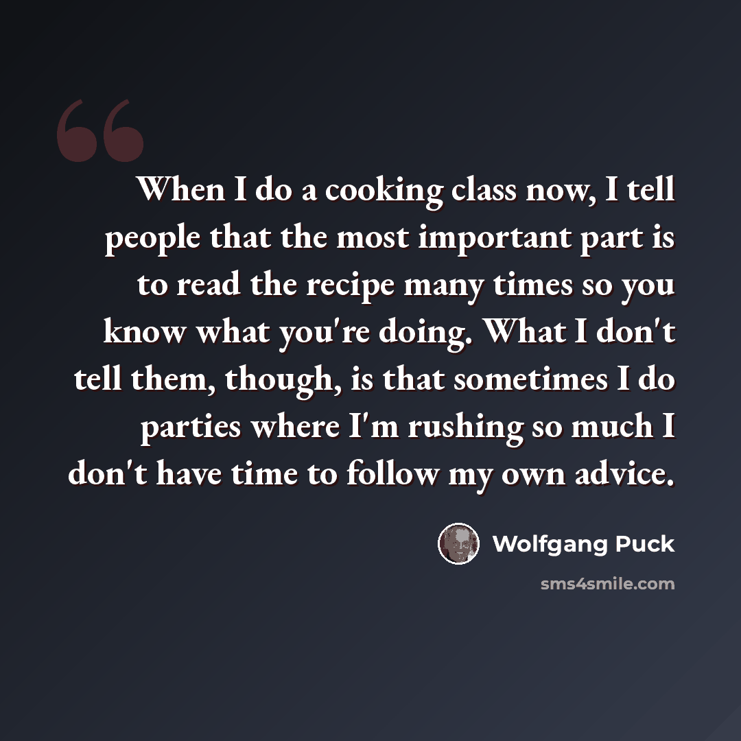 “When I do a cooking class now, I tell people that the most important part is to read the recipe many times so you know what you're doing. What I don't tell them, though, is that sometimes I do parties where I'm rushing so much I don't have time to follow my own advice.” quote by Wolfgang Puck
