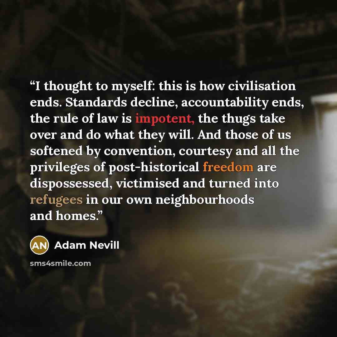 “I thought to myself: this is how civilisation ends. Standards decline, accountability ends, the rule of law is impotent, the thugs take over and do what they will. And those of us softened by convention, courtesy and all the privileges of post-historical freedom are dispossessed, victimised and…” quote by Adam Nevill