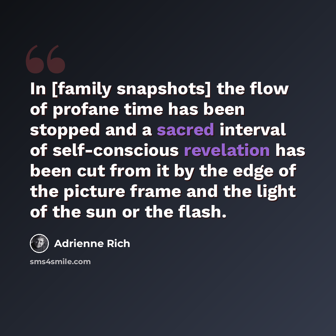 “In [family snapshots] the flow of profane time has been stopped and a sacred interval of self-conscious revelation has been cut from it by the edge of the picture frame and the light of the sun or the flash.” quote by Adrienne Rich