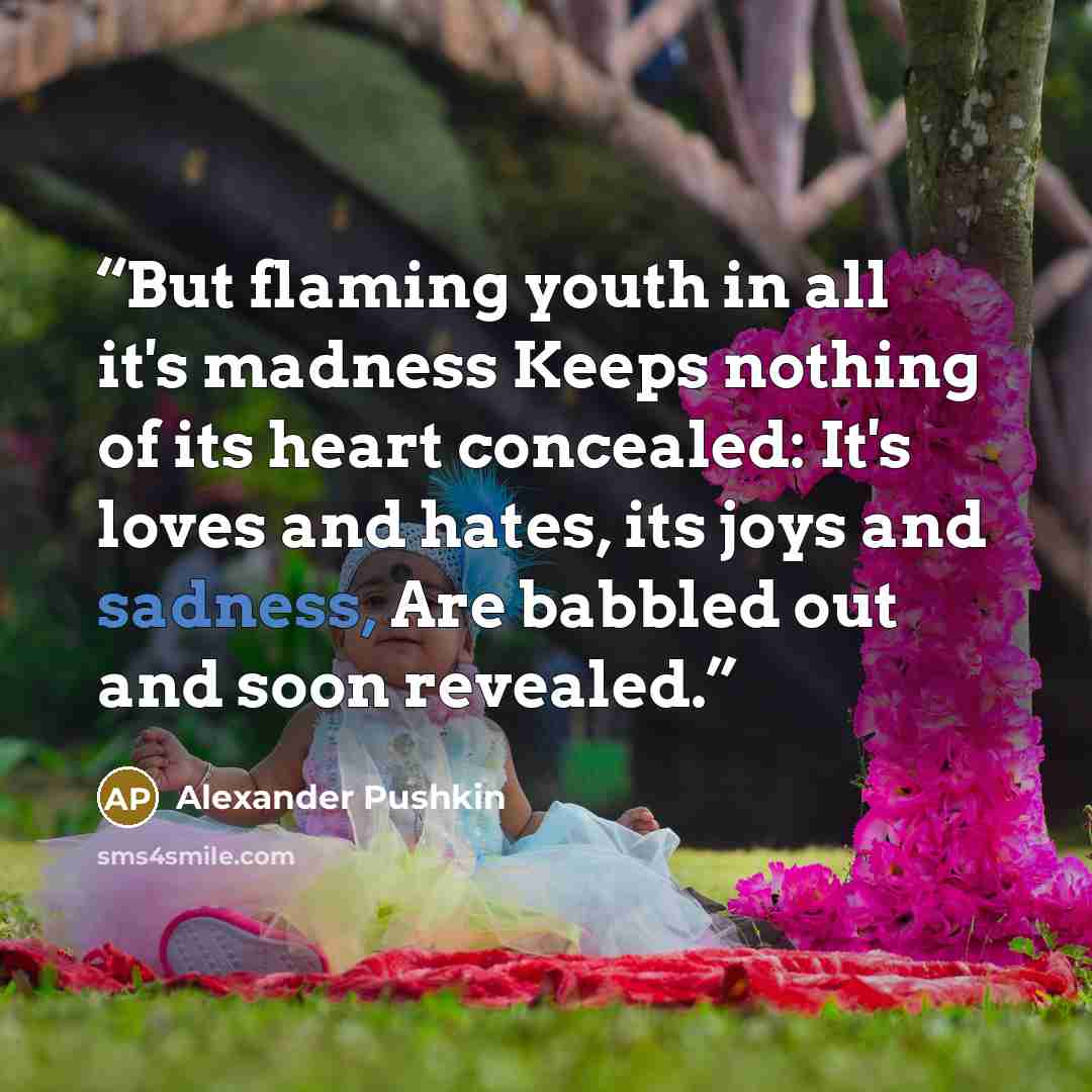 “But flaming youth in all it's madness Keeps nothing of its heart concealed: It's loves and hates, its joys and sadness, Are babbled out and soon revealed.” quote by Alexander Pushkin