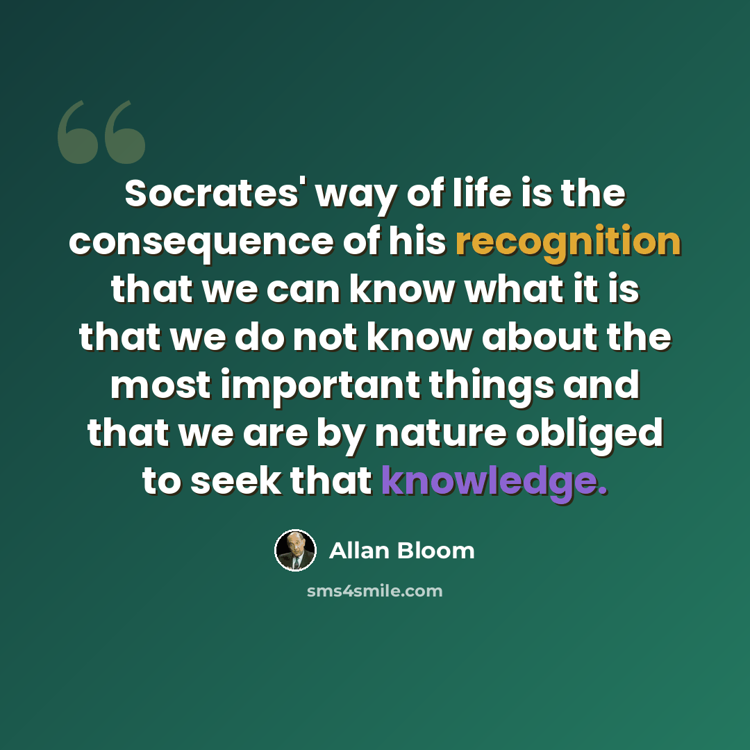 “Socrates' way of life is the consequence of his recognition that we can know what it is that we do not know about the most important things and that we are by nature obliged to seek that knowledge.” quote by Allan Bloom