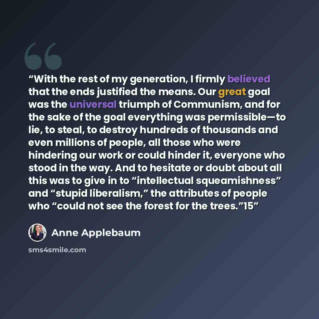 “With the rest of my generation, I firmly believed that the ends justified the means. Our great goal was the universal triumph of Communism, and for the sake of the goal everything was permissible—to lie, to steal, to destroy hundreds of thousands and even millions of people, all those who were…” quote by Anne Applebaum