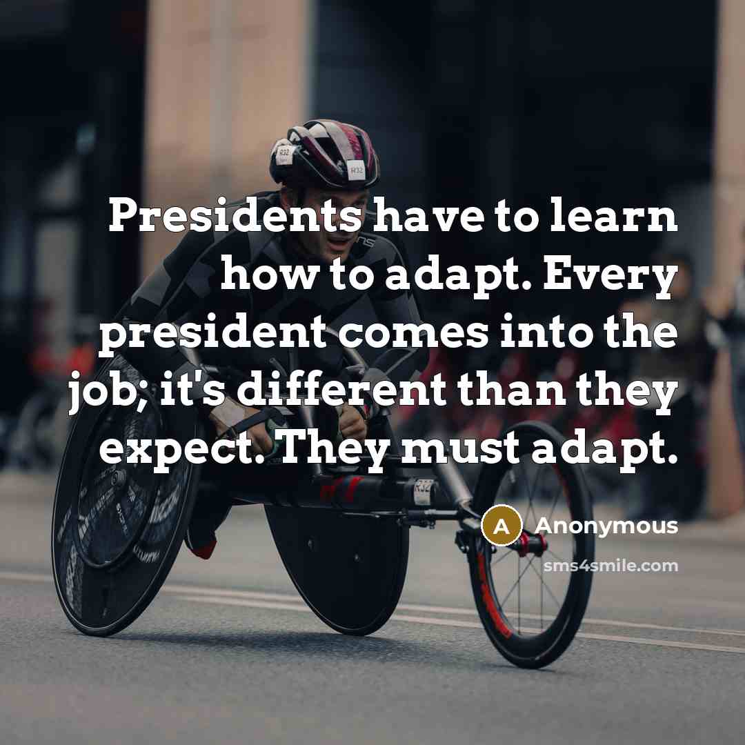 “Presidents have to learn how to adapt. Every president comes into the job; it's different than they expect. They must adapt.” quote by Anonymous