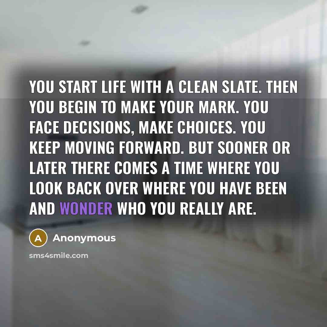 “You start life with a clean slate. Then you begin to make your mark. You face decisions, make choices. You keep moving forward. But sooner or later there comes a time where you look back over where you have been and wonder who you really are.” quote by Anonymous