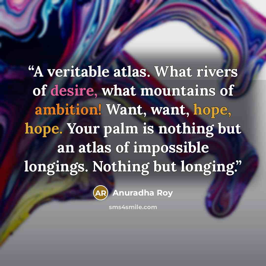 “A veritable atlas. What rivers of desire, what mountains of ambition! Want, want, hope, hope. Your palm is nothing but an atlas of impossible longings. Nothing but longing.” quote by Anuradha Roy