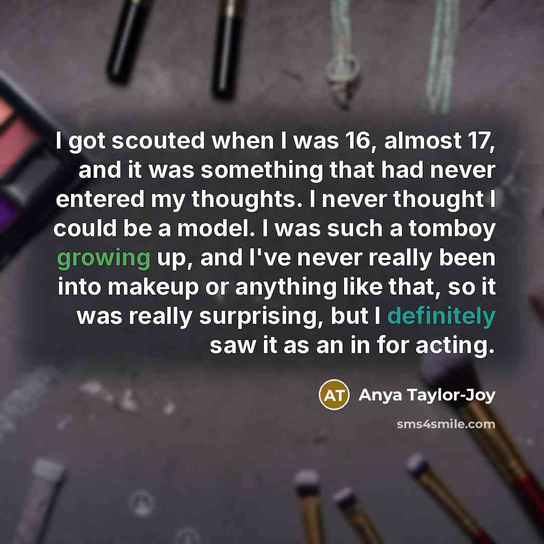 “I got scouted when I was 16, almost 17, and it was something that had never entered my thoughts. I never thought I could be a model. I was such a tomboy growing up, and I've never really been into makeup or anything like that, so it was really surprising, but I definitely saw it as an in for acting.” quote by Anya Taylor-Joy
