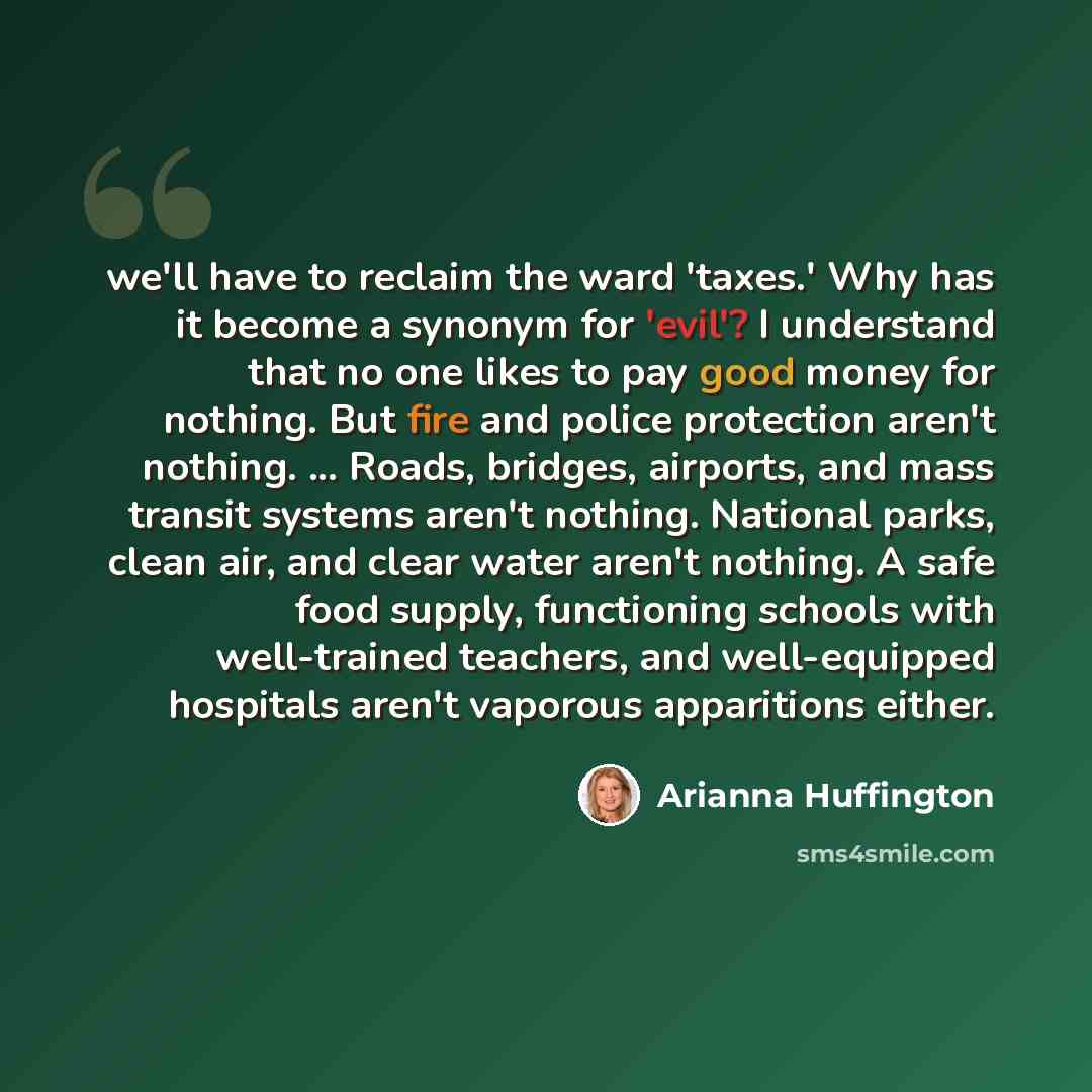 “we'll have to reclaim the ward 'taxes.' Why has it become a synonym for 'evil'? I understand that no one likes to pay good money for nothing. But fire and police protection aren't nothing. ... Roads, bridges, airports, and mass transit systems aren't nothing. National parks, clean air, and clear…” quote by Arianna Huffington