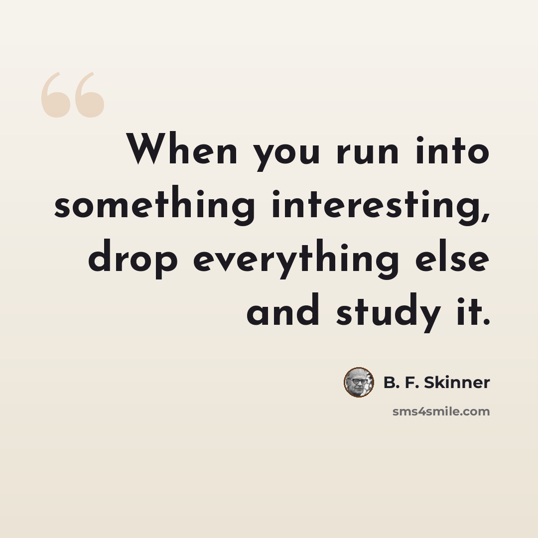 “When you run into something interesting, drop everything else and study it.” quote by B. F. Skinner