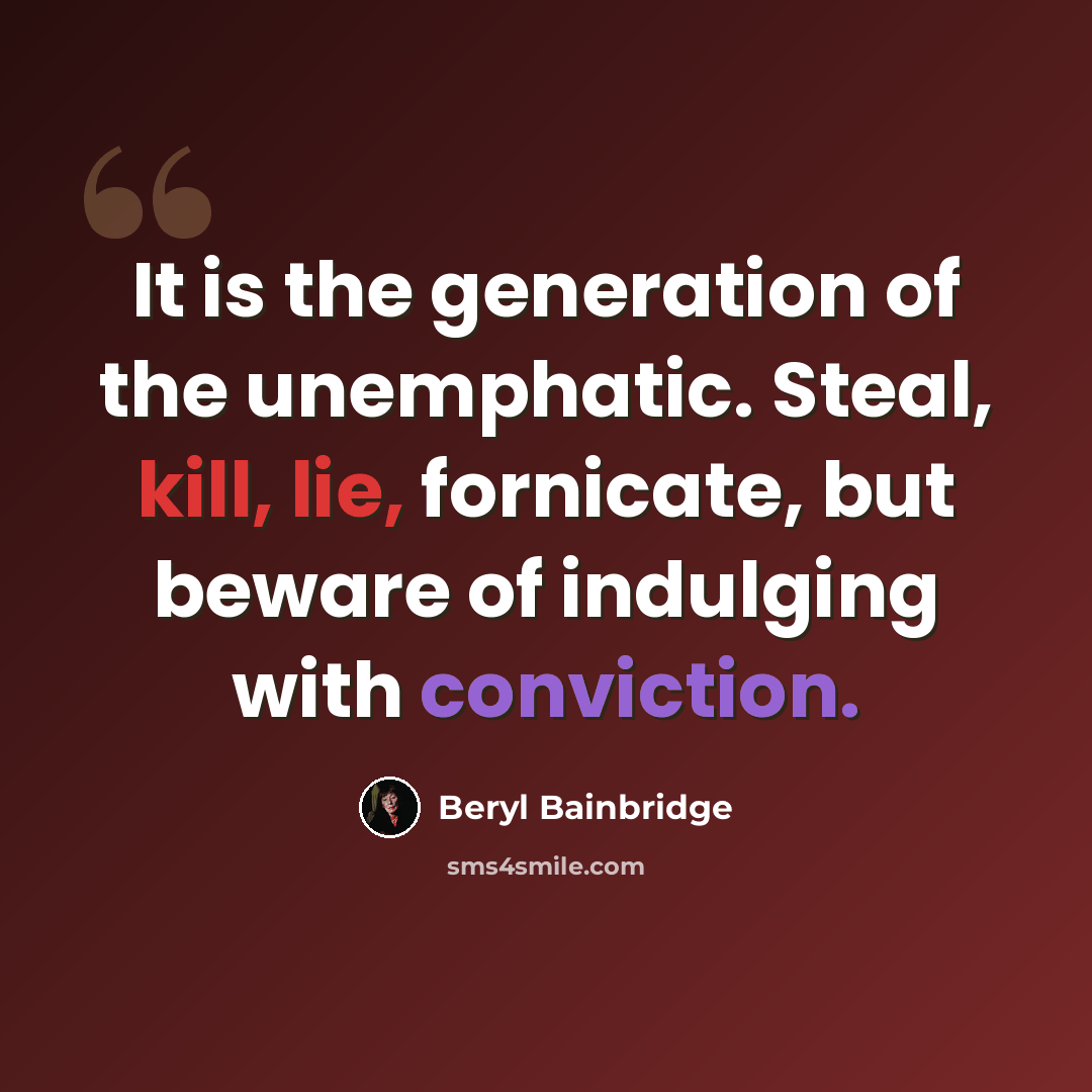 “It is the generation of the unemphatic. Steal, kill, lie, fornicate, but beware of indulging with conviction.” quote by Beryl Bainbridge