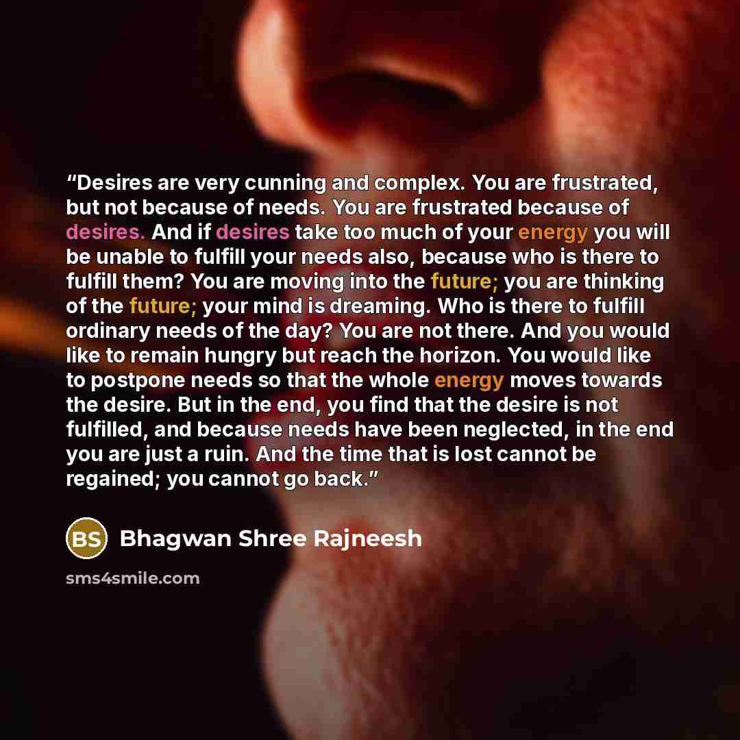 “Desires are very cunning and complex. You are frustrated, but not because of needs. You are frustrated because of desires. And if desires take too much of your energy you will be unable to fulfill your needs also, because who is there to fulfill them? You are moving into the future; you are…” quote by Bhagwan Shree Rajneesh