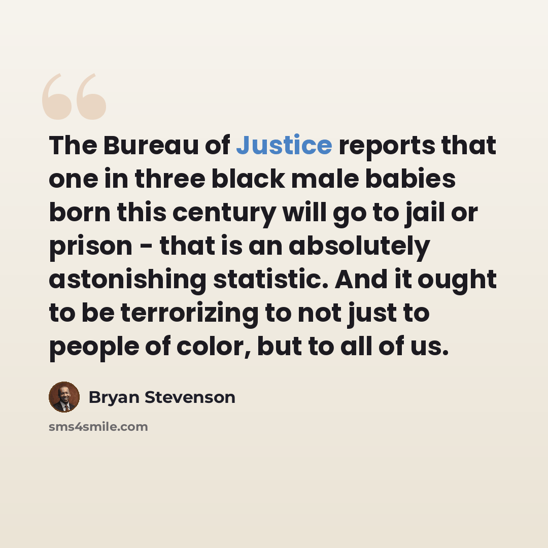 “The Bureau of Justice reports that one in three black male babies born this century will go to jail or prison - that is an absolutely astonishing statistic. And it ought to be terrorizing to not just to people of color, but to all of us.” quote by Bryan Stevenson