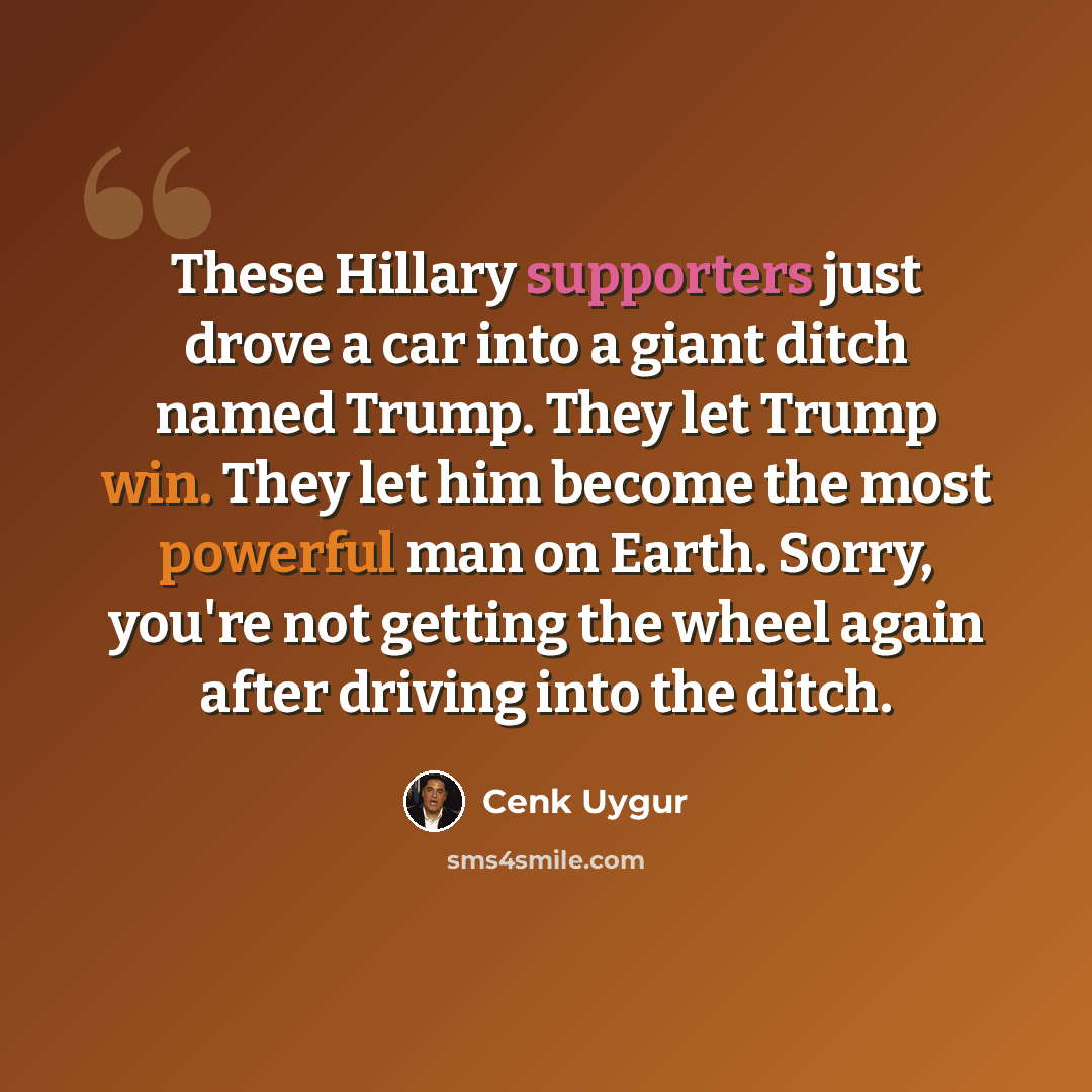 “These Hillary supporters just drove a car into a giant ditch named Trump. They let Trump win. They let him become the most powerful man on Earth. Sorry, you're not getting the wheel again after driving into the ditch.” quote by Cenk Uygur