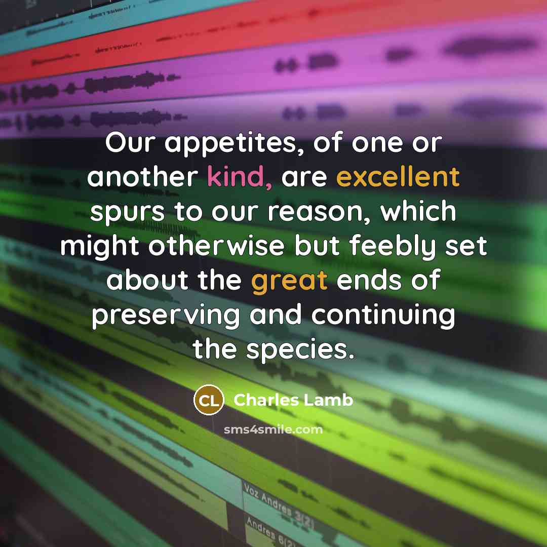 “Our appetites, of one or another kind, are excellent spurs to our reason, which might otherwise but feebly set about the great ends of preserving and continuing the species.” quote by Charles Lamb