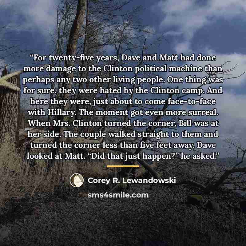 “For twenty-five years, Dave and Matt had done more damage to the Clinton political machine than perhaps any two other living people. One thing was for sure, they were hated by the Clinton camp. And here they were, just about to come face-to-face with Hillary. The moment got even more surreal. When…” quote by Corey R. Lewandowski