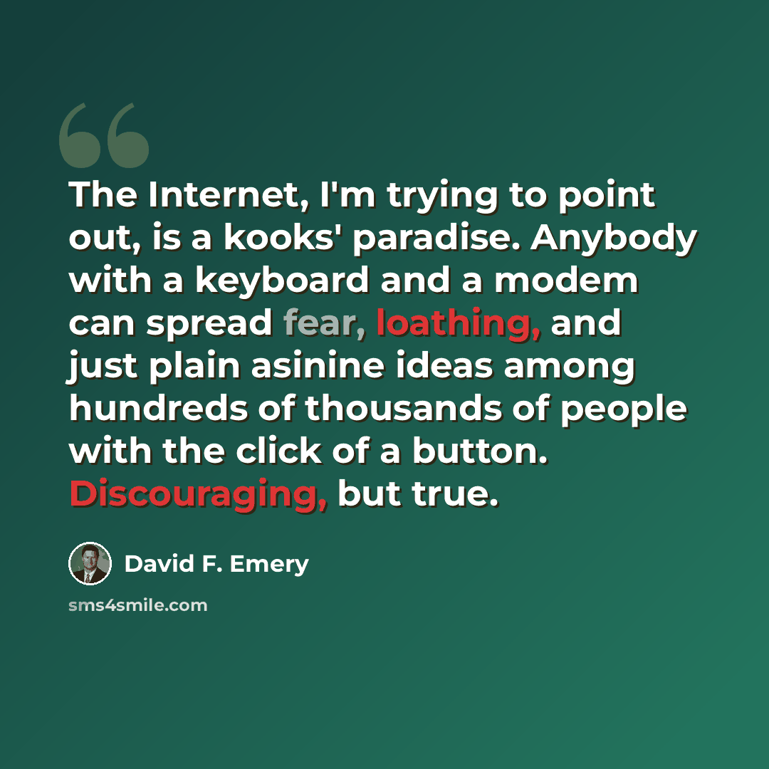 “The Internet, I'm trying to point out, is a kooks' paradise. Anybody with a keyboard and a modem can spread fear, loathing, and just plain asinine ideas among hundreds of thousands of people with the click of a button. Discouraging, but true.” quote by David F. Emery