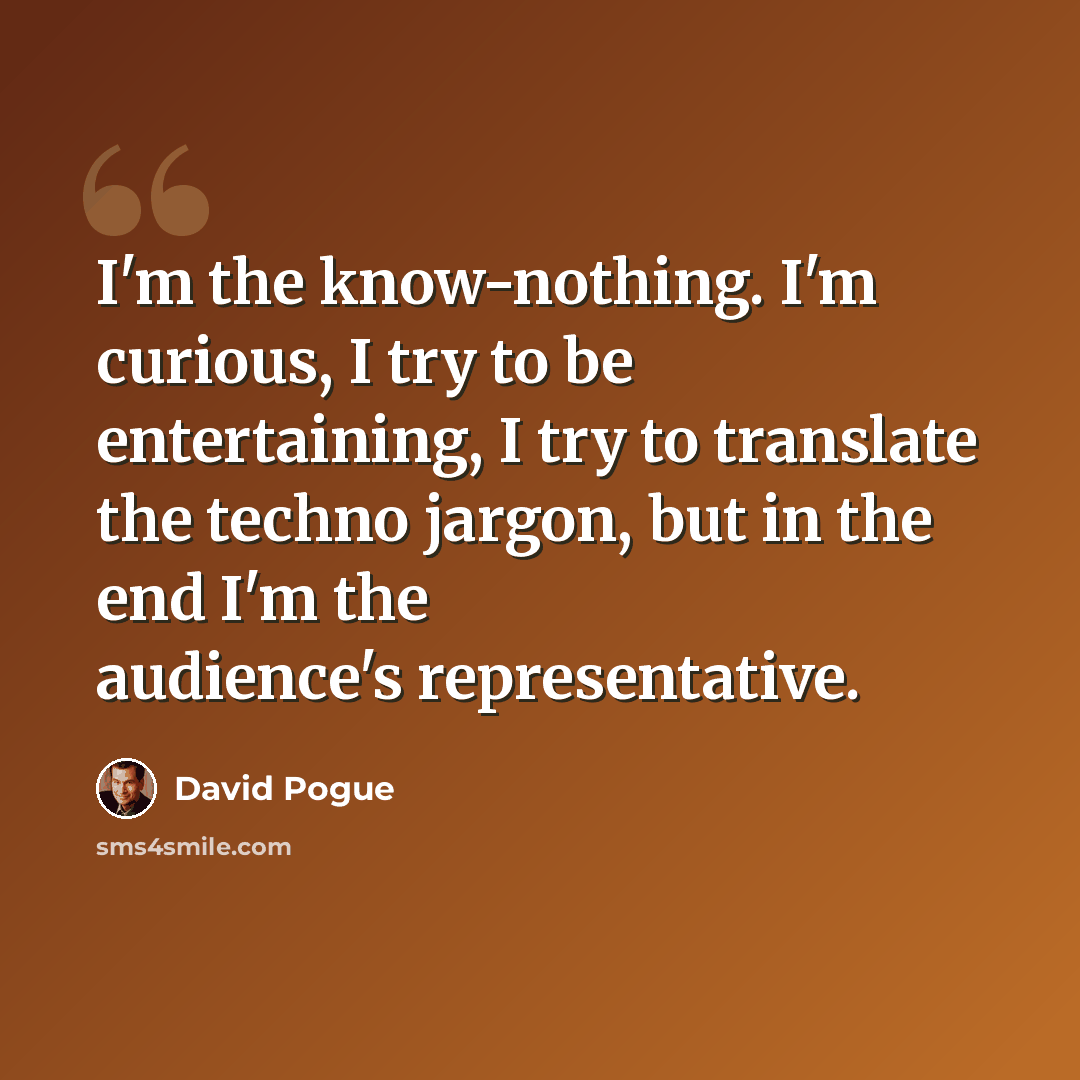 “I'm the know-nothing. I'm curious, I try to be entertaining, I try to translate the techno jargon, but in the end I'm the audience's representative.” quote by David Pogue