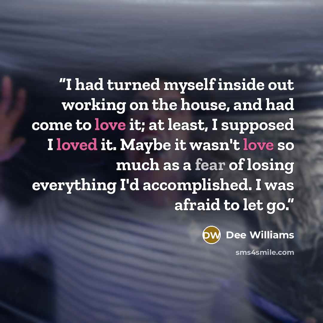 “I had turned myself inside out working on the house, and had come to love it; at least, I supposed I loved it. Maybe it wasn't love so much as a fear of losing everything I'd accomplished. I was afraid to let go.” quote by Dee Williams
