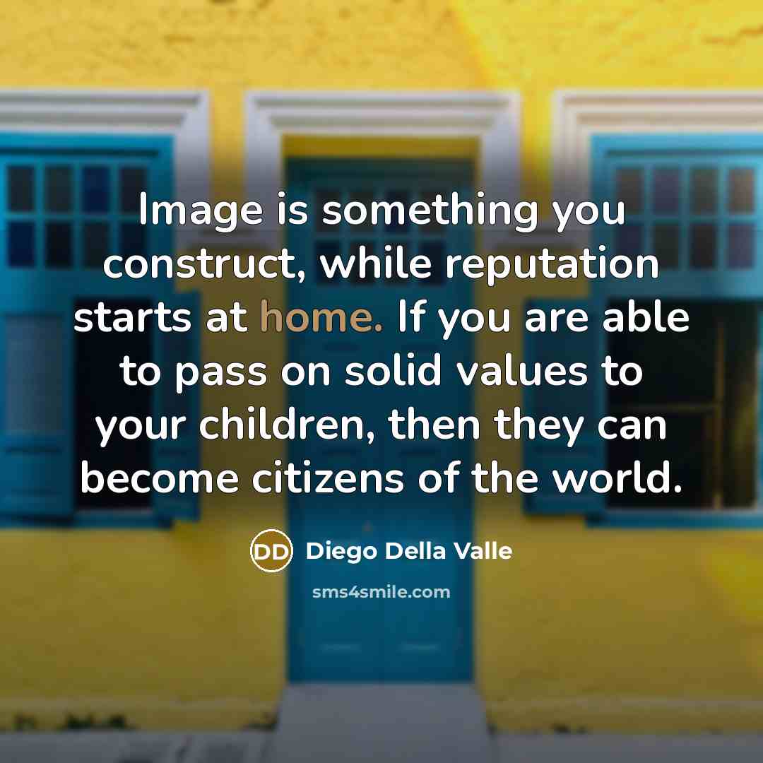 “Image is something you construct, while reputation starts at home. If you are able to pass on solid values to your children, then they can become citizens of the world.” quote by Diego Della Valle