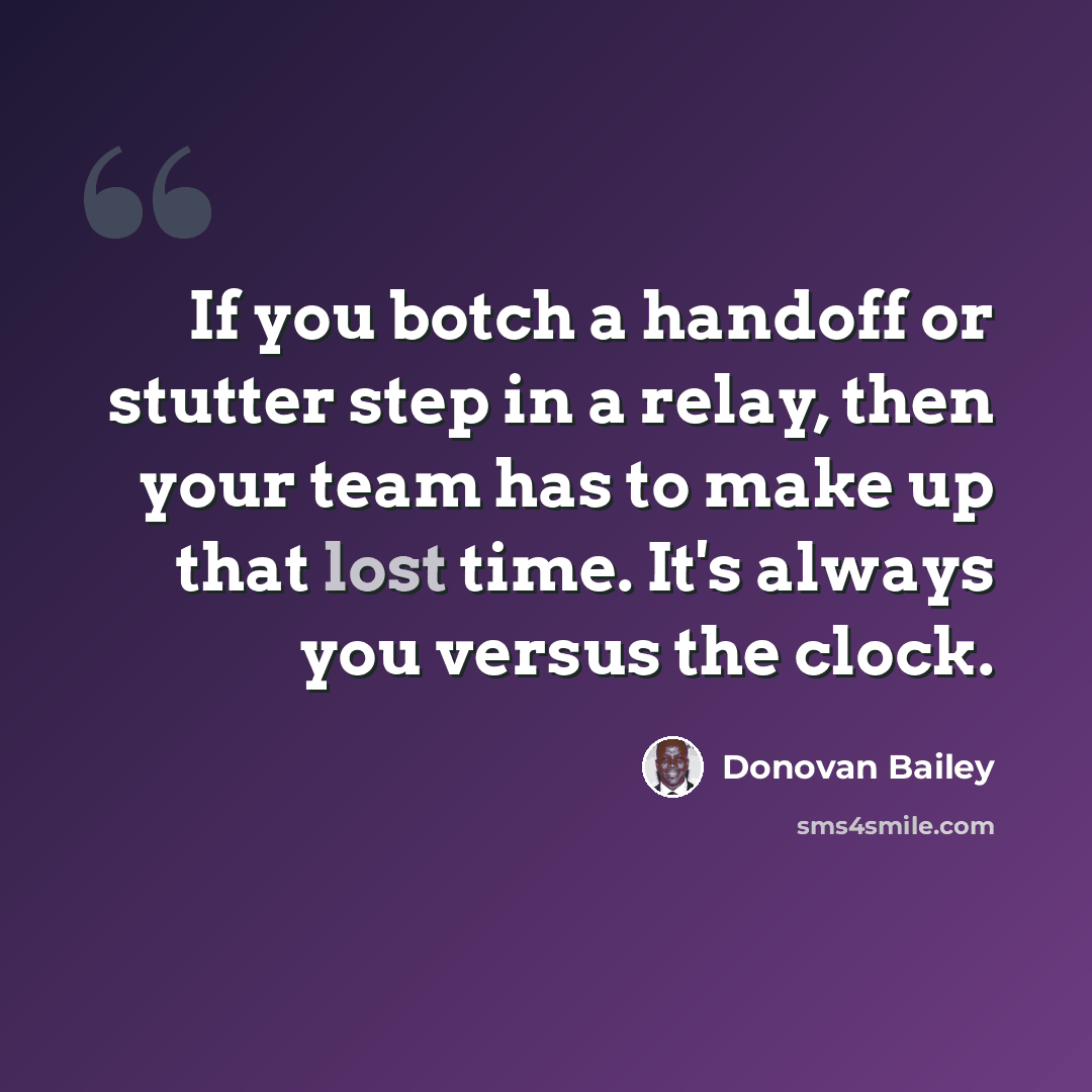 “If you botch a handoff or stutter step in a relay, then your team has to make up that lost time. It's always you versus the clock.” quote by Donovan Bailey