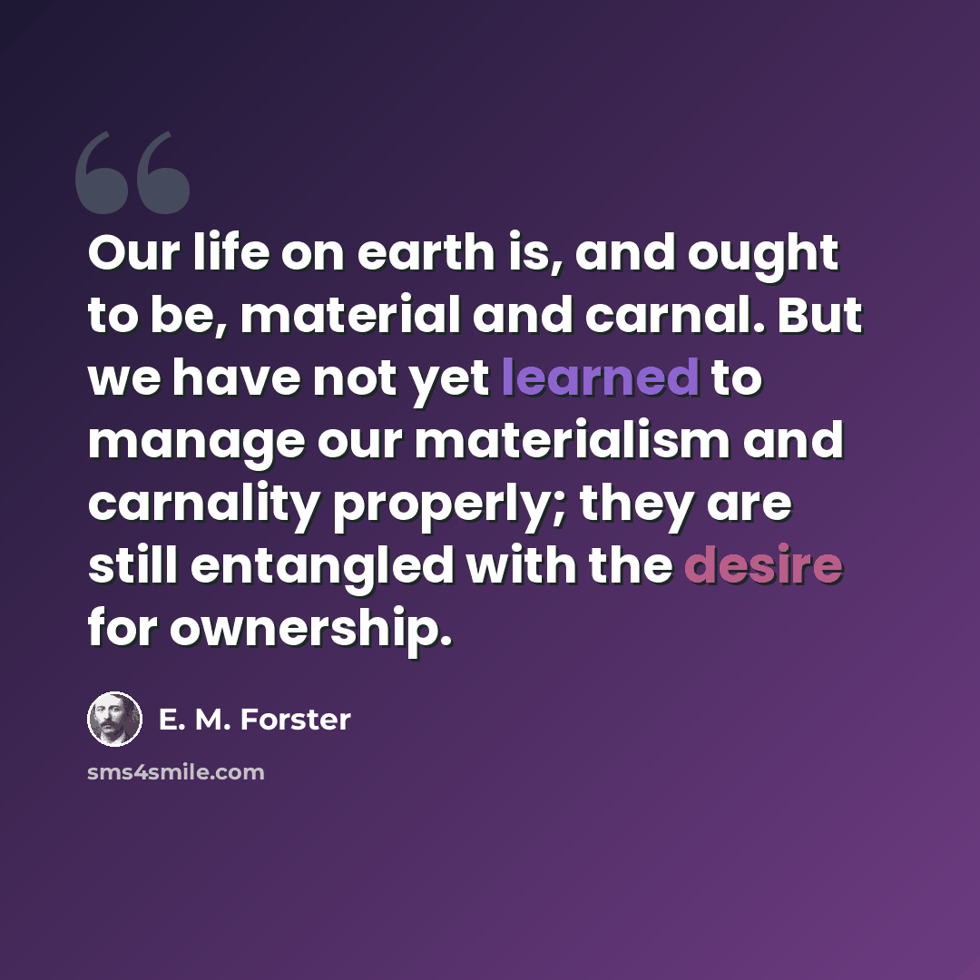 “Our life on earth is, and ought to be, material and carnal. But we have not yet learned to manage our materialism and carnality properly; they are still entangled with the desire for ownership.” quote by E. M. Forster