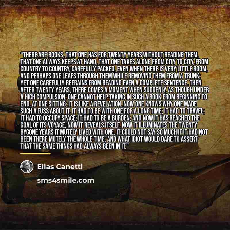 “There are books, that one has for twenty years without reading them, that one always keeps at hand, that one takes along from city to city, from country to country, carefully packed, even when there is very little room, and perhaps one leafs through them while removing them from a trunk; yet one…” quote by Elias Canetti