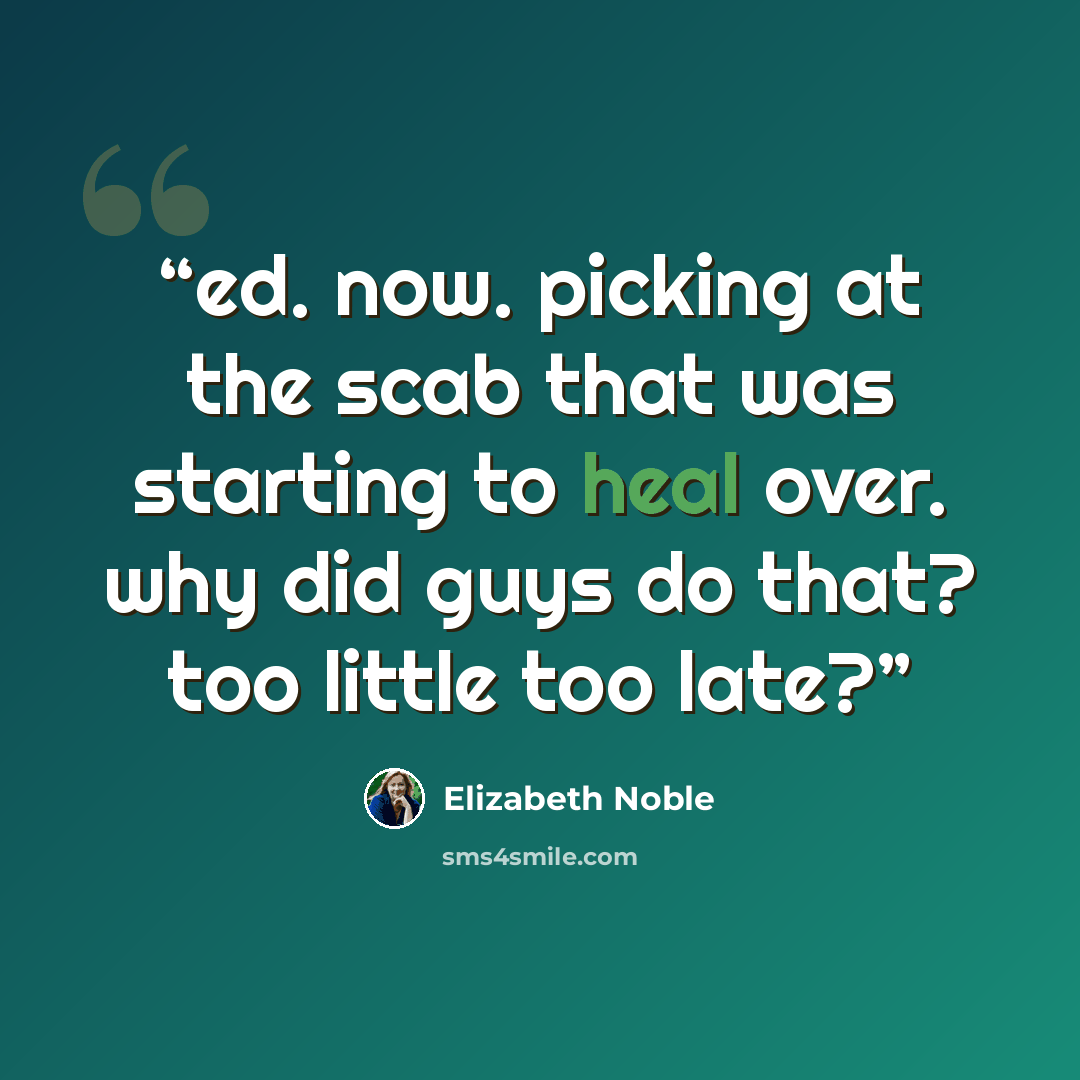 “ed. now. picking at the scab that was starting to heal over. why did guys do that? too little too late?” quote by Elizabeth Noble