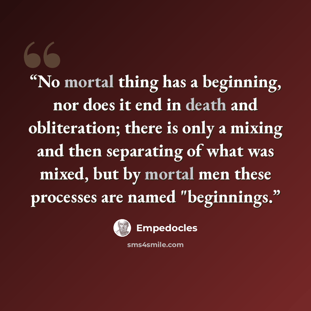 “No mortal thing has a beginning, nor does it end in death and obliteration; there is only a mixing and then separating of what was mixed, but by mortal men these processes are named "beginnings.” quote by Empedocles