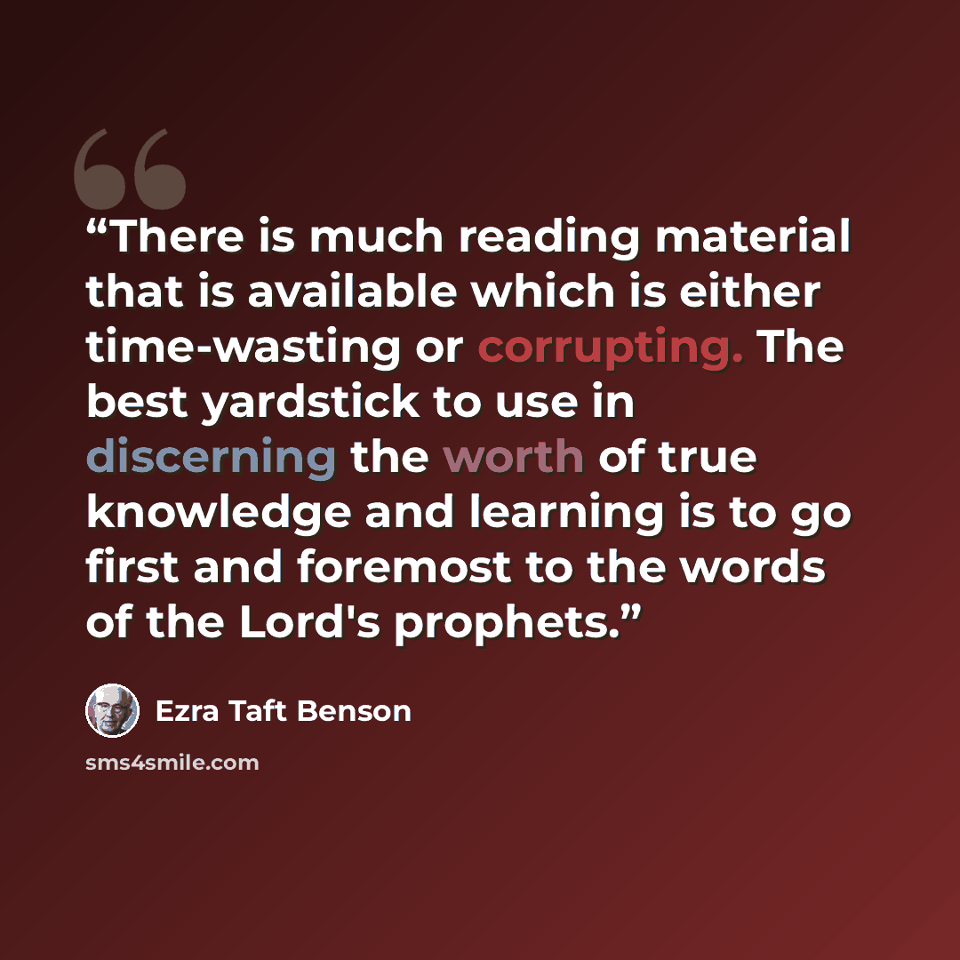 “There is much reading material that is available which is either time-wasting or corrupting. The best yardstick to use in discerning the worth of true knowledge and learning is to go first and foremost to the words of the Lord's prophets.” quote by Ezra Taft Benson