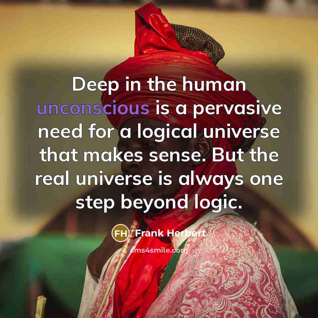 “Deep in the human unconscious is a pervasive need for a logical universe that makes sense. But the real universe is always one step beyond logic.” quote by Frank Herbert