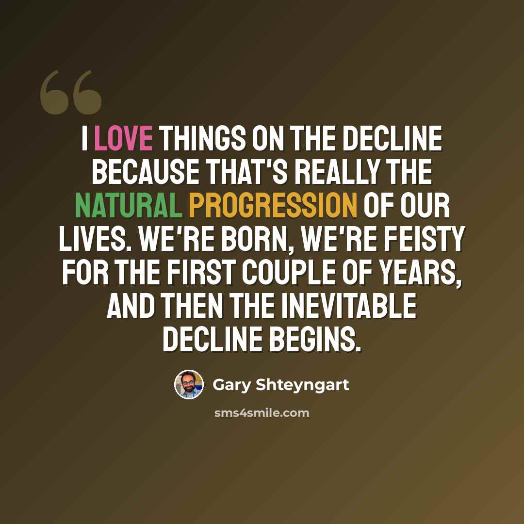 “I love things on the decline because that's really the natural progression of our lives. We're born, we're feisty for the first couple of years, and then the inevitable decline begins.” quote by Gary Shteyngart