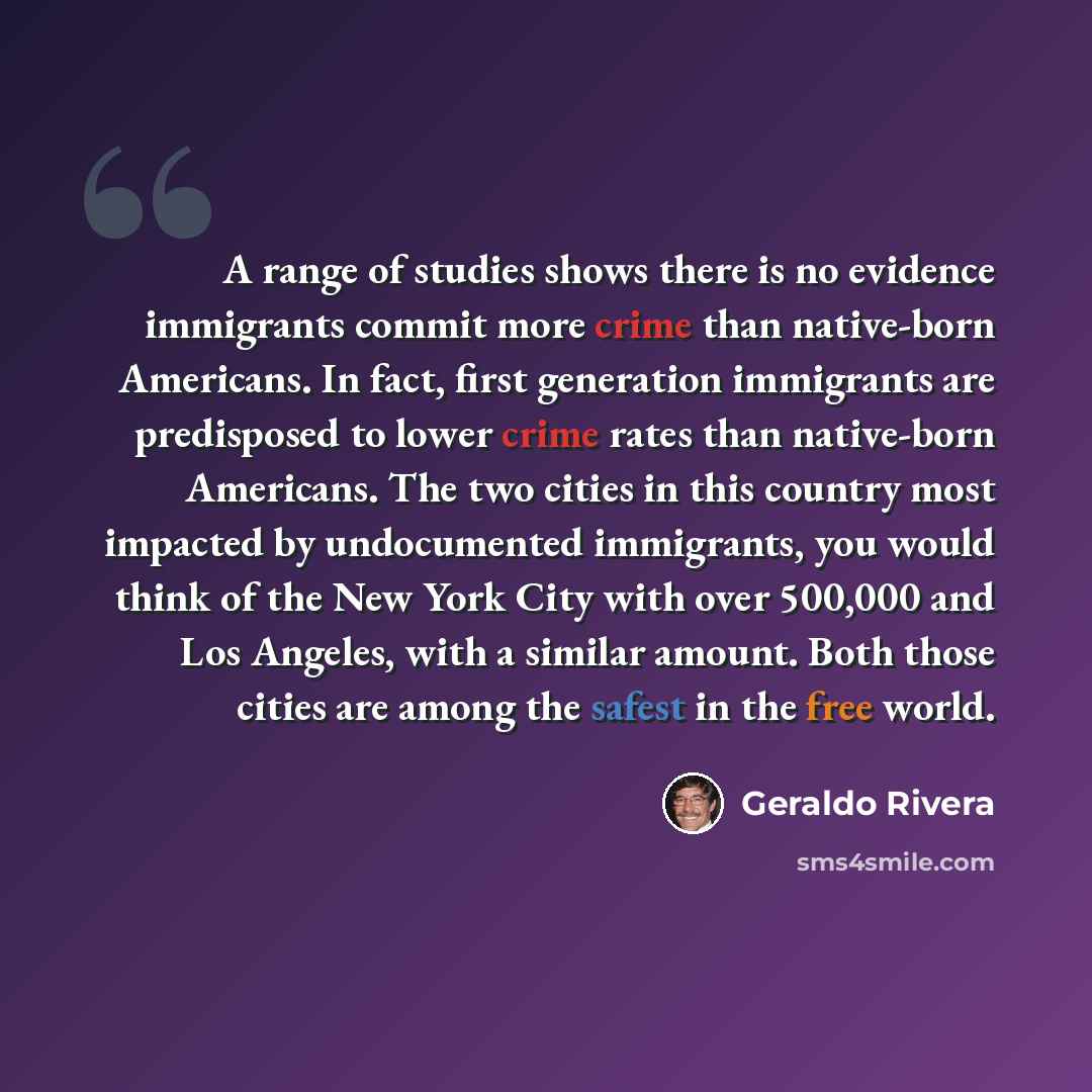 “A range of studies shows there is no evidence immigrants commit more crime than native-born Americans. In fact, first generation immigrants are predisposed to lower crime rates than native-born Americans. The two cities in this country most impacted by undocumented immigrants, you would think of…” quote by Geraldo Rivera