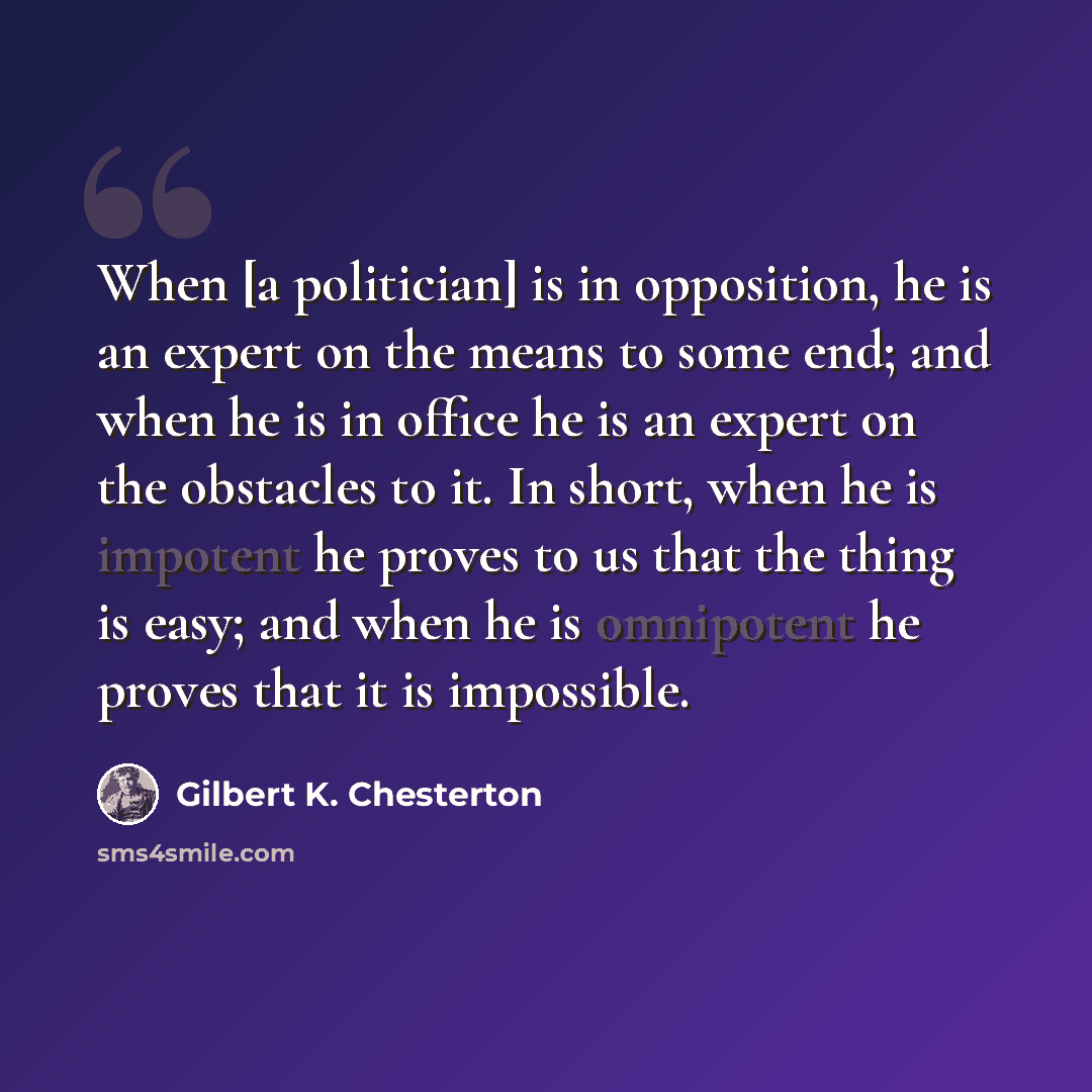 “When [a politician] is in opposition, he is an expert on the means to some end; and when he is in office he is an expert on the obstacles to it. In short, when he is impotent he proves to us that the thing is easy; and when he is omnipotent he proves that it is impossible.” quote by Gilbert K. Chesterton