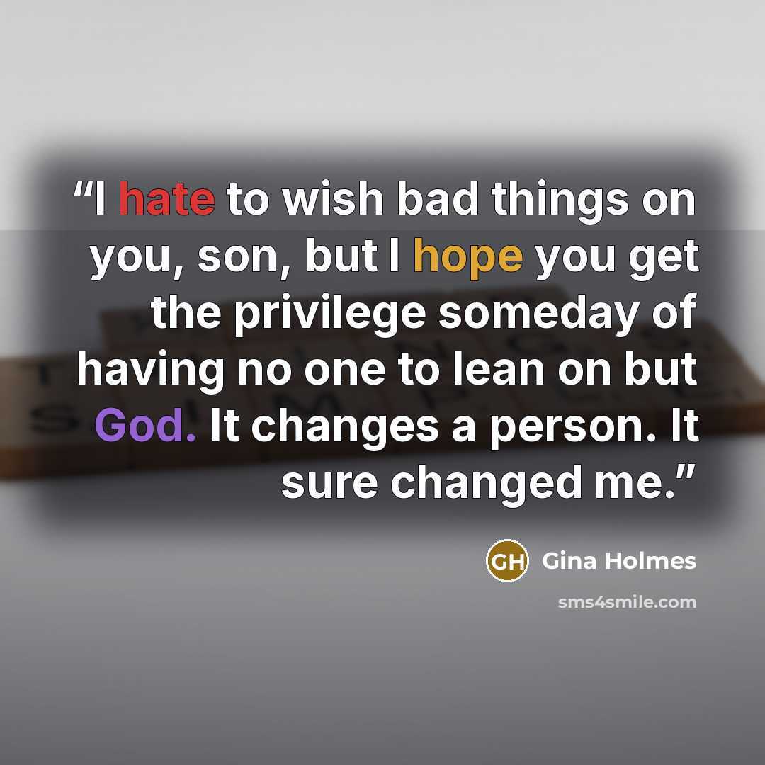 “I hate to wish bad things on you, son, but I hope you get the privilege someday of having no one to lean on but God. It changes a person. It sure changed me.” quote by Gina Holmes